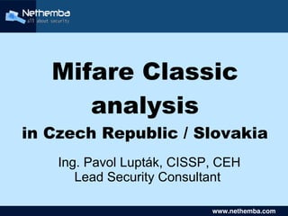 Mifare Classic
          analysis
    in Czech Republic / Slovakia
        Ing. Pavol Lupták, CISSP, CEH
           Lead Security Consultant
                      

                                   www.nethemba.com       
                                    www.nethemba.com      
 