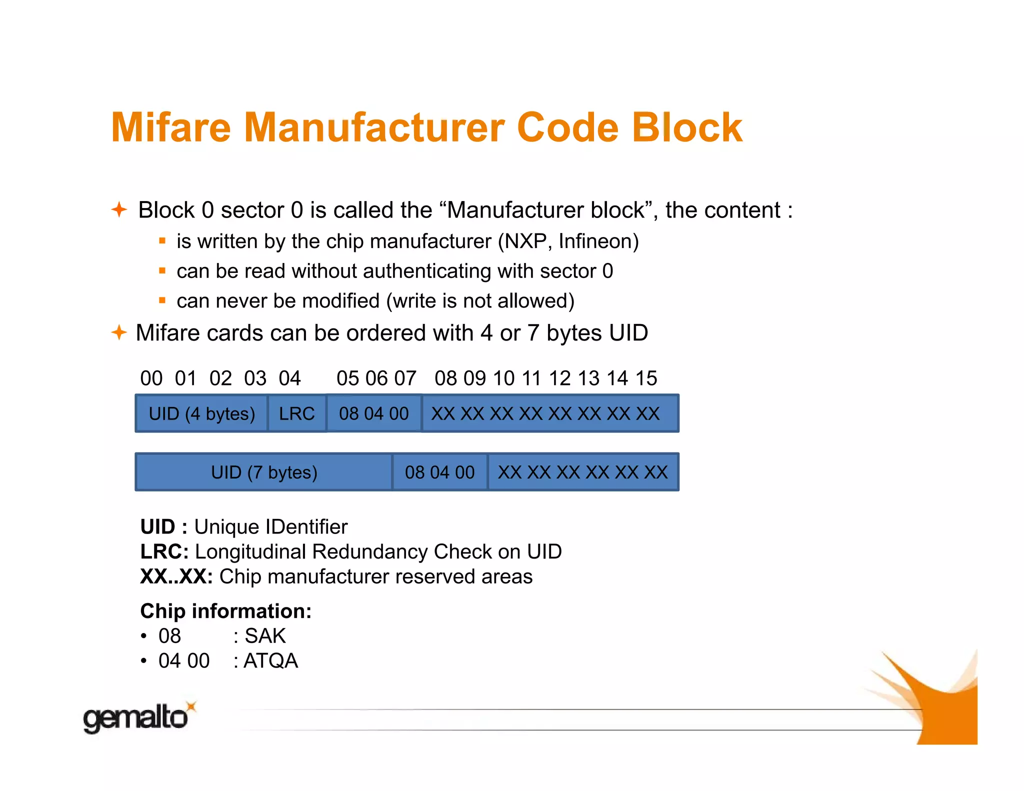 Mifare Manufacturer Code Block
Block 0 sector 0 is called the “Manufacturer block”, the content :
is written by the chip manufacturer (NXP Infineon)
(NXP,
can be read without authenticating with sector 0
can never be modified (write is not allowed)

Mifare cards can be ordered with 4 or 7 bytes UID
y
00 01 02 03 04
UID (4 bytes)

LRC

UID (7 bytes)

05 06 07 08 09 10 11 12 13 14 15
08 04 00

XX XX XX XX XX XX XX XX

08 04 00

XX XX XX XX XX XX

UID : Unique IDentifier
LRC: Longitudinal R d d
LRC L
it di l Redundancy Ch k on UID
Check
XX..XX: Chip manufacturer reserved areas
Chip information:
• 08
: SAK
• 04 00 : ATQA

 