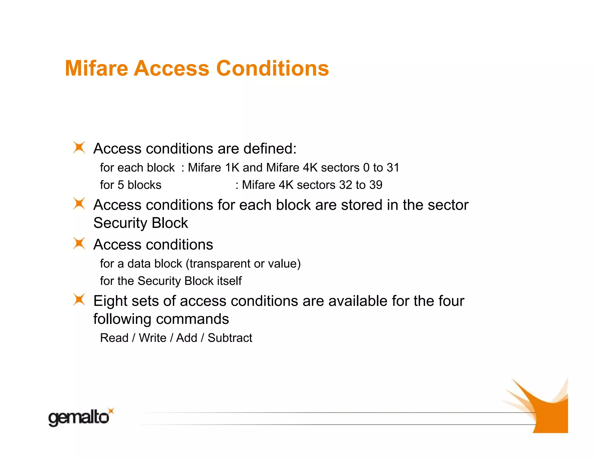 Mifare Access Conditions

Access conditions are d fi d
defined:
A
di i
for each block : Mifare 1K and Mifare 4K sectors 0 to 31
for 5 blocks
: Mifare 4K sectors 32 to 39

Access conditions f each bl k are stored i th sector
A
diti
for
h block
t d in the
t
Security Block
Access conditions
f a data block (transparent or value)
(
)
for
for the Security Block itself

Eight sets of access conditions are available for the four
following commands
Read / Write / Add / Subtract

 