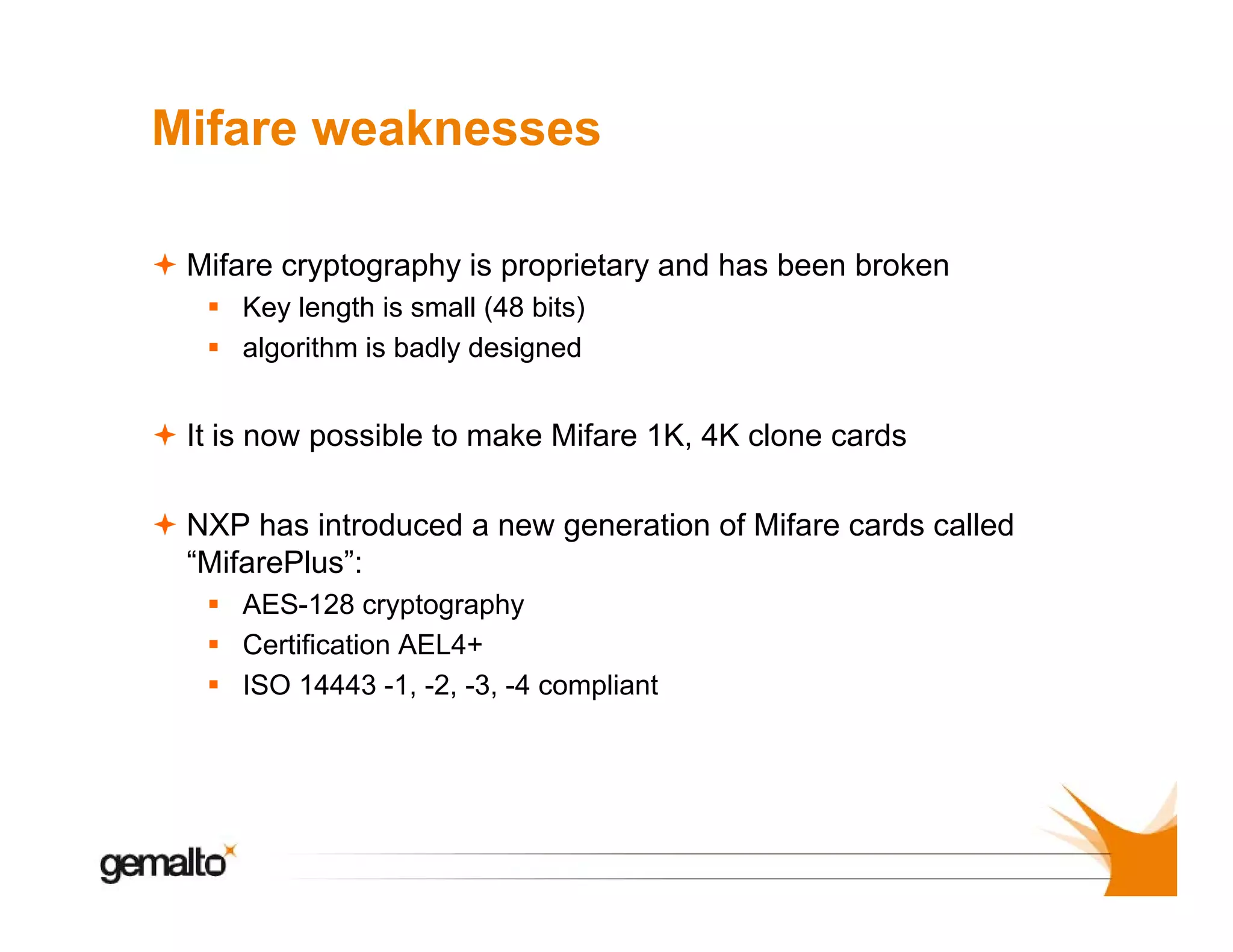 Mifare weaknesses
Mifare cryptography is proprietary and has been broken
Key length is small (48 bits)
algorithm is badly designed

It is now possible to make Mifare 1K, 4K clone cards
as
oduced
e ge e a o o
a e cards called
NXP has introduced a new generation of Mifare ca ds ca ed
“MifarePlus”:
AES-128 cryptography
Certification AEL4+
ISO 14443 -1, -2, -3, -4 compliant

 