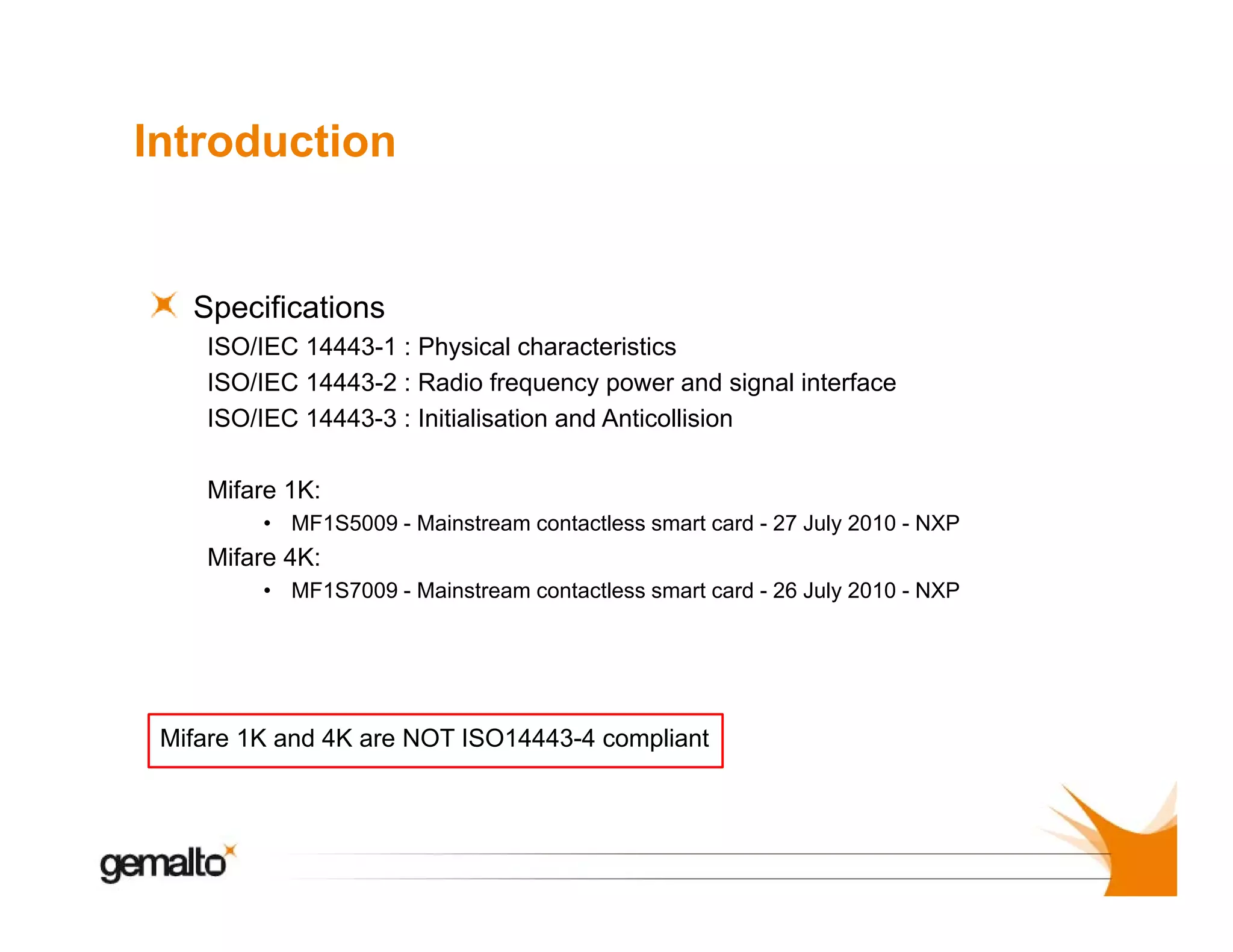 Introduction

Specifications
S
ifi i
ISO/IEC 14443-1 : Physical characteristics
ISO/IEC 14443-2 : Radio frequency power and signal interface
ISO/IEC 14443 3 : Initialisation and Anticollision
14443-3
Mifare 1K:
• MF1S5009 - Mainstream contactless smart card - 27 July 2010 - NXP

Mifare 4K:
• MF1S7009 - Mainstream contactless smart card - 26 July 2010 - NXP

Mifare 1K and 4K are NOT ISO14443-4 compliant

 