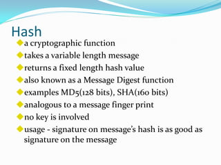 Hash
a cryptographic function
takes a variable length message
returns a fixed length hash value
also known as a Message Digest function
examples MD5(128 bits), SHA(160 bits)
analogous to a message finger print
no key is involved
usage - signature on message’s hash is as good as
 signature on the message
 