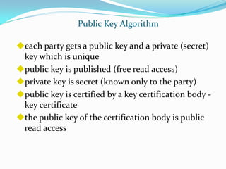 Public Key Algorithm

each party gets a public key and a private (secret)
 key which is unique
public key is published (free read access)
private key is secret (known only to the party)
public key is certified by a key certification body -
 key certificate
the public key of the certification body is public
 read access
 