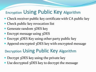 Encryption   Using Public Key Algorithm
 Check receiver public key certificate with CA public key
 Check public key revocation list
 Generate random 3DES key
 Encrypt message using 3DES
 Encrypt 3DES Key using other party public key
 Append encrypted 3DES key with encrypted message

Decryption   Using Public Key Algorithm
 Decrypt 3DES key using the private key
 Use decrypted 3DES key to decrypt the message
 