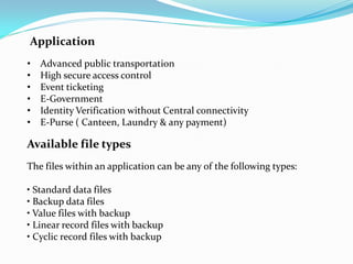 Application
•   Advanced public transportation
•   High secure access control
•   Event ticketing
•   E-Government
•   Identity Verification without Central connectivity
•   E-Purse ( Canteen, Laundry & any payment)

Available file types
The files within an application can be any of the following types:

• Standard data files
• Backup data files
• Value files with backup
• Linear record files with backup
• Cyclic record files with backup
 