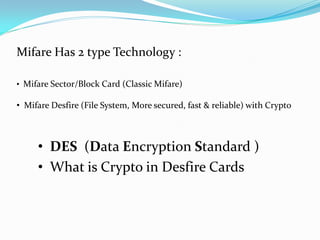 Mifare Has 2 type Technology :

• Mifare Sector/Block Card (Classic Mifare)

• Mifare Desfire (File System, More secured, fast & reliable) with Crypto



     • DES (Data Encryption Standard )
     • What is Crypto in Desfire Cards
 