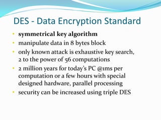 DES - Data Encryption Standard
• symmetrical key algorithm
• manipulate data in 8 bytes block
• only known attack is exhaustive key search,
  2 to the power of 56 computations
• 2 million years for today’s PC @1ms per
  computation or a few hours with special
  designed hardware, parallel processing
• security can be increased using triple DES
 