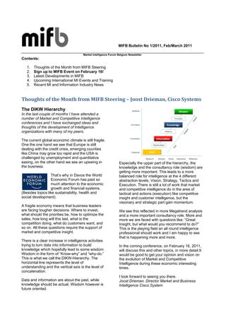 MIFB Bulletin No 1/2011, Feb/March 2011

                                       Market Intelligence Forum Belgium Newsletter
Contents:

   1.   Thoughts of the Month from MIFB Steering
   2.   Sign up to MIFB Event on February 16!
   3.   Latest Developments in MIFB
   4.   Upcoming International MI Events and Training
   5.   Recent MI and Information Industry News


Thoughts of the Month from MIFB Steering – Joost Drieman, Cisco Systems
The DIKW Hierarchy
In the last couple of months I have attended a
number of Market and Competitive Intelligence
conferences and I have exchanged ideas and
thoughts of the development of Intelligence
organizations with many of my peers.

The current global economic climate is still fragile.
One the one hand we see that Europe is still
dealing with the credit crisis, emerging counties
like China may grow too rapid and the USA is
challenged by unemployment and quantitative
easing, on the other hand we see an upswing in                    Especially the upper part of the hierarchy, the
the business.                                                     knowledge and the consultancy role (wisdom) are
                                                                  getting more important. This leads to a more
                  That’s why in Davos the World                   balanced role for intelligence at the 4 different
                  Economic Forum has paid so                      abstraction levels, Vision, Strategy, Tactics and
                  much attention to the economic                  Execution. There is still a lot of work that market
                  growth and financial systems.                   and competitive intelligence do in the area of
(Besides topics like sustainability, health and                   tactical and actions (execution) like competitive
social development).                                              insight and customer intelligence, but the
                                                                  visionary and strategic part gain momentum.
A fragile economy means that business leaders
are facing tougher decisions. Where to invest,                    We see this reflected in more Megatrend analysis
what should the priorities be, how to optimize the                and a more important consultancy role. More and
sales, how long will this last, what is the                       more we are faced with questions like: “Great
competition doing, what do customers want, and                    Insight, but what would you recommend to do?”
so on. All these questions require the support of                 This is the playing field an all round intelligence
market and competitive insight.                                   professional should work and I am happy to see
                                                                  that is happening more and more.
There is a clear increase in intelligence activities
trying to turn data into information to build                     In the coming conference, on February 16, 2011,
knowledge which hopefully lead to some wisdom.                    will discuss this and other topics, in more detail.It
Wisdom in the form of “Know-why” and “why-do.”                    would be good to get your opinion and vision on
This is what we call the DIKW-Hierarchy. The                      the evolution of Market and Competitive
horizontal line represents the level of                           Intelligence during these economic interesting
understanding and the vertical axis is the level of               times.
concatenation.
                                                                  I look forward to seeing you there.
Data and information are about the past, while                    Joost Drieman, Director Market and Business
knowledge should be actual. Wisdom however is                     Intelligence Cisco System
future oriented.
 