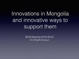 Innovations in Mongolia
and innovative ways to
support them
BCM Meeting 2016.09.22
Ch.Khashchuluun
 