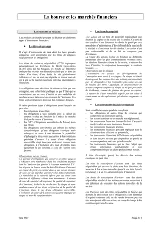 La bourse et les marchés financiers

                LES PRODUITS DE     MARCHE                              Les titres de propriété

Les produits de marché peuvent se décliner en différents      Une action est un titre de propriété représentant une
types d’instruments financiers.                               fraction du capital de la société qui l’a émise. Ce type de
                                                              titre confère à son détenteur les droits de participer aux
           Les titres de créances                             assemblées d’actionnaires, d’être informé de la marche de
                                                              la société et d’encaisser les dividendes. Une action n’est
Il s’agit d’instruments de taux dont les deux grandes         pas remboursable et de ce fait ne comporte pas
catégories sont constituées par les titres de créances        d’échéance.
négociables et les obligations.                               La valeur des actions évolue en fonction de différents
                                                              paramètres dont les plus communément reconnus sont :
Les titres de créances négociables (TCN) regroupent           les résultats financiers futurs de la société, le niveau des
principalement les Certificats de Dépôt Négociables           taux d’intérêts, la conjoncture économique, le contexte
(CDN) émis par les banques, les Billets de Trésorerie         boursier, ….
émis par les sociétés non financières ainsi que les bons du   Observations sur les risques :
trésor. Ces titres, d’une durée de vie généralement           L’actionnaire est associé au développement de
inférieure à 1 an, ne sont pas négociés en bourse mais de     l’entreprise mais aussi à ses risques. Le risque est limité
gré à gré sur le marché monétaire entre les intermédiaires    à son apport. Les revenus tirés des actions sont constitués
financiers.                                                   par les dividendes et les éventuelles plus-values en cas
                                                              de revente des titres. Cependant, un investissement en
Les obligations sont des titres de créances émis par une      actions comporte toujours le risque de ne pas percevoir
entreprise, une collectivité publique ou par l’Etat qui se    de dividendes, comme de générer des pertes en capital.
caractérisent par un taux d’intérêt et des modalités de       La recherche d’une rentabilité rapide par un achat à
remboursement déterminés au moment de l’émission. Ces         court terme ou des opérations spéculatives augmente ce
titres sont généralement émis sur des échéances longues.      risque.

Il existe plusieurs types d’obligations parmi lesquels on               Les instruments financiers complexes
peut citer:
-    les obligations à taux fixe;                             Sont considérés comme produits complexes :
-    les obligations à taux variable dont la valeur du        -    les obligations et autres titres de créances qui
     coupon évolue en fonction de l’indice de marché               comportent un instrument dérivé,
     fixé par le contrat d’émission;                          -    les actions admises sur un marché non réglementé,
-    les OAT (Obligations assimilables du Trésor) émis        -    les instruments financiers donnant le droit d’acquérir
     par l’Etat;                                                   ou de vendre un autre instrument financier,
-    les obligations convertibles qui offrent les mêmes       -    les instruments financiers à terme,
     caractéristiques qu’une obligation classique mais        -    les instruments financiers pouvant impliquer pour le
     ménagent en outre à son détenteur la possibilité              client une dette effective ou potentielle,
     d’échanger le titre contre une action à des conditions   -    les instruments financiers difficilement négociables
     précisées d’avance. Le cours d’une obligation                 et dont les prix ne sont pas disponibles au public et
     convertible réagit donc non seulement, comme toute            ne correspondant pas à des prix de marché,
     obligation, à l’évolution des taux d’intérêts mais       -    les instruments financiers qui ne font l’objet que
     également le cas échéant, à celle de l’action sous            d’une     information      confidentielle    et   non
     jacente.                                                      compréhensible par un client professionnel moyen.

Observations sur les risques :                                A titre d’exemple, parmi les dérivés des actions
Un porteur d’obligations qui conserve ses titres jusqu’à      classiques on peut citer :
l’échéance sera remboursé dans les conditions prévues
lors de l’émission (en général à la valeur nominale). S’il    Les bons de souscription d’actions sont des titres
les négocie en bourse avant la date d’échéance il encourt     négociables qui ouvrent le droit pour leur détenteur, de
un risque de perte en capital dans le cas où les niveaux      souscrire à des actions nouvelles jusqu’à une date donnée
de taux sur les marchés auront évolué défavorablement.        (échéance) et à un prix déterminé (prix d’exercice).
La rentabilité et la sécurité offerts par ces titres sont
fonction de différents critères dont notamment : le niveau    Les droits de souscription d’actions sont des droits
de taux des marchés de capitaux, la qualité de signature      négociables attachés à des actions anciennes permettant à
de l’émetteur, la durée de vie du titre. Le risque de non-    son détenteur de souscrire des actions nouvelles de la
remboursement de ces titres est fonction de la qualité de     société.
l’émetteur. Dans le cas d’une obligation convertible,
l’évolution du cours de l’action sous jacente implique un     Les Warrants sont des titres négociables en bourse qui
risque de marché supplémentaire.                              donnent le droit (mais non l’obligation) à son détenteur
                                                              d’acquérir (warrant call) ou de vendre (warrant put) un
                                                              titre sous-jacent telle une action, un cours de change à des
                                                              conditions prévues d’avance.




IGC 1107                                                                                                       Page 2 / 4
 