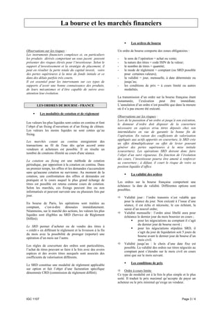 La bourse et les marchés financiers

                                                                          Les ordres de bourse

Observations sur les risques :                                  Un ordre de bourse comporte des zones obligatoires :
Les instruments financiers complexes et, en particuliers
les produits dérivés comportant un sous jacent peuvent          -    le sens de l’opération = achat ou vente;
présenter des risques élevés pour l’investisseur. Selon le      -    la nature des titres = code ISIN de la valeur;
support d’investissement et la stratégie de placement, il       -    le nombre de titres = quantité;
peut en résulter la perte totale du capital investi, voire      -    le mode de règlement = comptant (ou SRD possible
des pertes supérieures à la mise de fonds initiale et ce             pour certaines valeurs);
dans des délais parfois très courts.                            -    la validité = jour, mensuelle, à date déterminée ou
Il est essentiel pour les intervenants sur ces types de              jusqu’au;
supports d’avoir une bonne connaissance des produits,           -    les conditions de prix = à cours limité ou autres
de leurs mécanismes et d’être capable de suivre avec                 modalités.
attention leur évolution.
                                                                La transmission d’un ordre sur la bourse française étant
                                                                instantanée,     l’exécution    peut   être   immédiate.
        LES ORDRES DE BOURSE - FRANCE                           L’annulation d’un ordre n’est possible que dans la mesure
                                                                où il n’a pas encore été exécuté.
           Les modalités de cotation et de règlement
                                                                Observations sur les risques :
                                                                Lors de la passation d’un ordre et jusqu’à son exécution,
Les valeurs les plus liquides sont cotées en continu et font    le donneur d’ordre doit disposer de la couverture
l’objet d’un fixing d’ouverture et d’un fixing de clôture.      nécessaire en espèces et/ou titres déposés chez son
Les valeurs les moins liquides ne sont cotées qu’au             intermédiaire en vue de garantir la bonne fin de
fixing.                                                         l’opération. En raison des coefficients de valorisation
                                                                appliqués aux actifs apportés en couverture, le SRD crée
Les marchés cotant au continu enregistrent des
                                                                un effet démultiplicateur ou effet de levier pouvant
transactions au fil de l'eau dès qu'un accord entre
                                                                générer des pertes supérieures à la mise initiale
vendeurs et acheteurs est possible. Il en résulte un
                                                                (couverture). Les opérations SRD doivent donc faire
nombre de cotations illimité au cours d'une séance.
                                                                l’objet d’un suivi rigoureux. En fonction de l’évolution
                                                                des cours, l’investisseur pourra être amené à renforcer
La cotation au fixing est une méthode de cotation
                                                                sa couverture ; à défaut, il court le risque de voire sa
périodique, par opposition à la cotation en continu. Dans
                                                                position liquidée d’office.
un premier temps, les offres et les demandes s'accumulent
sans qu'aucune cotation ne survienne. Au moment de la
                                                                          La validité des ordres
cotation, une confrontation des offres et demandes est
pratiquée et le cours auquel le plus grand échange de
                                                                Les ordres sur la bourse française comportent une
titres est possible est retenu comme cours de cotation.
                                                                échéance: la date de validité. Différentes options sont
Selon les marchés, ces fixings peuvent être ou non
                                                                possibles.
informatisés et peuvent survenir une ou plusieurs fois par
jour.
                                                                     Validité jour : l’ordre transmis n’est valable que
                                                                     pour la séance du jour. Non exécuté à l’issue d’une
En bourse de Paris, les opérations sont traitées au
                                                                     séance, il est échu et nécessite, le cas échéant, la
comptant,    c’est-à-dire   dénouées     immédiatement.
                                                                     saisie d’un nouvel ordre;
Néanmoins, sur le marché des actions, les valeurs les plus
                                                                     Validité mensuelle : l’ordre ainsi libellé aura pour
liquides sont éligibles au SRD (Service de Règlement
                                                                     échéance le dernier jour du mois boursier en cours ;
Différé).
                                                                               pour les négociations au comptant il s’agit
                                                                               du dernier jour de bourse ouvré ;
Le SRD permet d’acheter ou de vendre des titres à
                                                                               pour les négociations stipulées SRD, il
« crédit » en différant le règlement et la livraison à la fin
                                                                               s’agit du jour de liquidation soit 5 jours de
du mois avec la possibilité de proroger (reporter) une
                                                                               bourse avant le dernier jour de bourse d’un
opération d’un mois sur l’autre.
                                                                               mois civil.
                                                                     Validité jusqu’au : le choix d’une date fixe est
Les règles de couverture des ordres sont particulières,
                                                                     possible. La validité des ordres sur titres négociés au
l’achat de titres pouvant se faire à la fois avec des avoirs
                                                                     comptant peut s’étendre sur le mois civil en cours
espèces et des avoirs titres auxquels sont associés des
                                                                     ainsi que sur le mois suivant.
coefficients de valorisation différents.
                                                                          Les conditions de prix
Le SRD constitue une modalité de règlement applicable
sur option et fait l’objet d’une facturation spécifique
                                                                     Ordre à cours limite
dénommée CRD (commission de règlement différé).
                                                                Ce type de modalité est à la fois le plus simple et le plus
                                                                usité. Il traduit le prix maximal qu’accepte de payer un
                                                                acheteur ou le prix minimal qu’exige un vendeur.



IGC 1107                                                                                                         Page 3 / 4
 