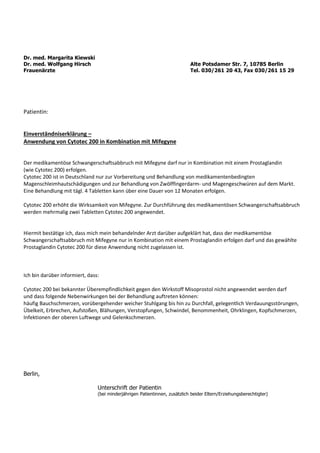Dr. med. Margarita Kiewski
Dr. med. Wolfgang Hirsch Alte Potsdamer Str. 7, 10785 Berlin
Frauenärzte Tel. 030/261 20 43, Fax 030/261 15 29
Patientin:
Einverständniserklärung –
Anwendung von Cytotec 200 in Kombination mit Mifegyne
Der medikamentöse Schwangerschaftsabbruch mit Mifegyne darf nur in Kombination mit einem Prostaglandin
(wie Cytotec 200) erfolgen.
Cytotec 200 ist in Deutschland nur zur Vorbereitung und Behandlung von medikamentenbedingten
Magenschleimhautschädigungen und zur Behandlung von Zwölffingerdarm- und Magengeschwüren auf dem Markt.
Eine Behandlung mit tägl. 4 Tabletten kann über eine Dauer von 12 Monaten erfolgen.
Cytotec 200 erhöht die Wirksamkeit von Mifegyne. Zur Durchführung des medikamentösen Schwangerschaftsabbruch
werden mehrmalig zwei Tabletten Cytotec 200 angewendet.
Hiermit bestätige ich, dass mich mein behandelnder Arzt darüber aufgeklärt hat, dass der medikamentöse
Schwangerschaftsabbruch mit Mifegyne nur in Kombination mit einem Prostaglandin erfolgen darf und das gewählte
Prostaglandin Cytotec 200 für diese Anwendung nicht zugelassen ist.
Ich bin darüber informiert, dass:
Cytotec 200 bei bekannter Überempfindlichkeit gegen den Wirkstoff Misoprostol nicht angewendet werden darf
und dass folgende Nebenwirkungen bei der Behandlung auftreten können:
häufig Bauchschmerzen, vorübergehender weicher Stuhlgang bis hin zu Durchfall, gelegentlich Verdauungsstörungen,
Übelkeit, Erbrechen, Aufstoßen, Blähungen, Verstopfungen, Schwindel, Benommenheit, Ohrklingen, Kopfschmerzen,
Infektionen der oberen Luftwege und Gelenkschmerzen.
Berlin,
Unterschrift der Patientin
(bei minderjährigen Patientinnen, zusätzlich beider Eltern/Erziehungsberechtigter)
 