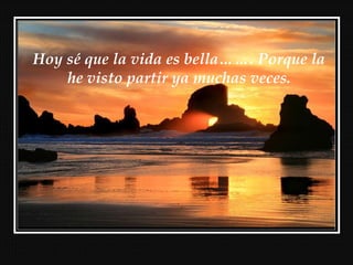 Hoy sé que la vida es bella……. Porque la
he visto partir ya muchas veces.
 