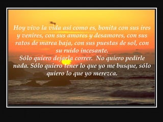 Hoy vivo la vida así como es, bonita con sus ires
y venires, con sus amores y desamores, con sus
ratos de marea baja, con sus puestas de sol, con
su ruido incesante.
Sólo quiero dejarla correr. No quiero pedirle
nada. Sólo quiero tener lo que yo me busque, sólo
quiero lo que yo merezca.
 