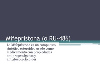 Mifepristona (o RU-486)
La Mifepristona es un compuesto
sintético esteroideo usado como
medicamento con propiedades
antiprogestágenas y
antiglucocorticoides
 