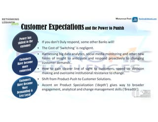 Mohammad Fheili ⌂⌂⌂   fheilim@jtbbank.com
Customer Expectationsand the Power to Punish
 If you don’t Duly respond, some other Banks will!
 The Cost of ‘Switching’ is negligent.
 Harnessing big data analytics, social media monitoring and other new
forms of insight to anticipate and respond proactively to changing
customer demands..
 How to gain clearer line of sight to customers, speed up decision
making and overcome institutional resistance to change.
 Shift from Product‐Push to Customer Solutions.
 Accent on Product Specialization (‘depth’) gives way to broader
engagement, analytical and change management skills (‘Breadth’).
 