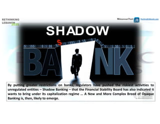 Mohammad Fheili ⌂⌂⌂   fheilim@jtbbank.com
By putting greater restrictions on banks, regulators have pushed the riskiest activities to
unregulated entities – Shadow Banking – that the Financial Stability Board has also indicated it
wants to bring under its capitalization regime … A New and More Complex Breed of Opaque
Banking is, then, likely to emerge.
 