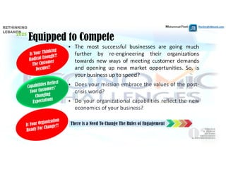 Mohammad Fheili ⌂⌂⌂   fheilim@jtbbank.com
 The most successful businesses are going much
further by re‐engineering their organizations
towards new ways of meeting customer demands
and opening up new market opportunities. So, is
your business up to speed?
 Does your mission embrace the values of the post‐
crisis world?
 Do your organizational capabilities reflect the new
economics of your business?
Equipped to Compete
There is a Need To Change The Rules of Engagement
 