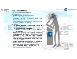 Mohammad Fheili ⌂⌂⌂   fheilim@jtbbank.com
Mohammad Fheili 
“Over 30 years of Experience in Banking. 
mifheili@gmail.com (961) 3 337175  
 Risk & Capacity Building Specialist.
 Trainer in Risk & Compliance
 University Lecturer: Economics, Risk, and
Banking Operations
 Currently serves in the capacity of an Executive
(AGM) at JTB Bank in Lebanon.
Served as:
 Senior Manager & Chief Risk Officer at
Group Fransabank
 Senior Manager at BankMed
 An Economist at the Association of Banks
in Lebanon
 Mohammad received his college education
(undergraduate & graduate) at Louisiana State
University (LSU), and has been teaching
Economics and Finance for over 25 continuous
years at reputable universities in the USA (LSU)
and Lebanon (LAU).
 Finally, Mohammad published over 25 articles, of
those many are in refereed Journals (e.g.,
Journal of Money Laundering & Control; Journal
of Operational Risk; Journal of Law &
Economics; etc.) and Bulletins.”
 