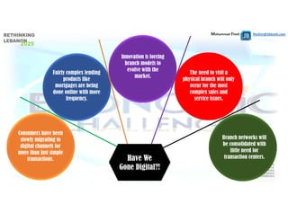 Mohammad Fheili ⌂⌂⌂   fheilim@jtbbank.com
Fairly complex lending
products like
mortgages are being
done online with more
frequency.
Consumers have been
slowly migrating to
digital channels for
more than just simple
transactions.
The need to visit a
physical branch will only
occur for the most
complex sales and
service issues.
Branch networks will
be consolidated with
little need for
transaction centers.
Innovation is forcing
branch models to
evolve with the
market.
Have We
Gone Digital?!
 