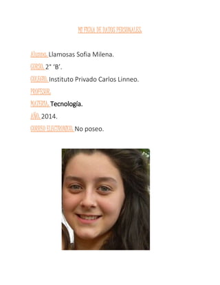 MI FICHA DE DATOS PERSONALES: 
Alumna: Llamosas Sofia Milena. 
CURSO: 2° ‘B’. 
COLEGIO: Instituto Privado Carlos Linneo. 
PROFESOR: 
MATERIA: Tecnología. 
AÑO: 2014. 
CORREO ELECTRONICO: No poseo. 
