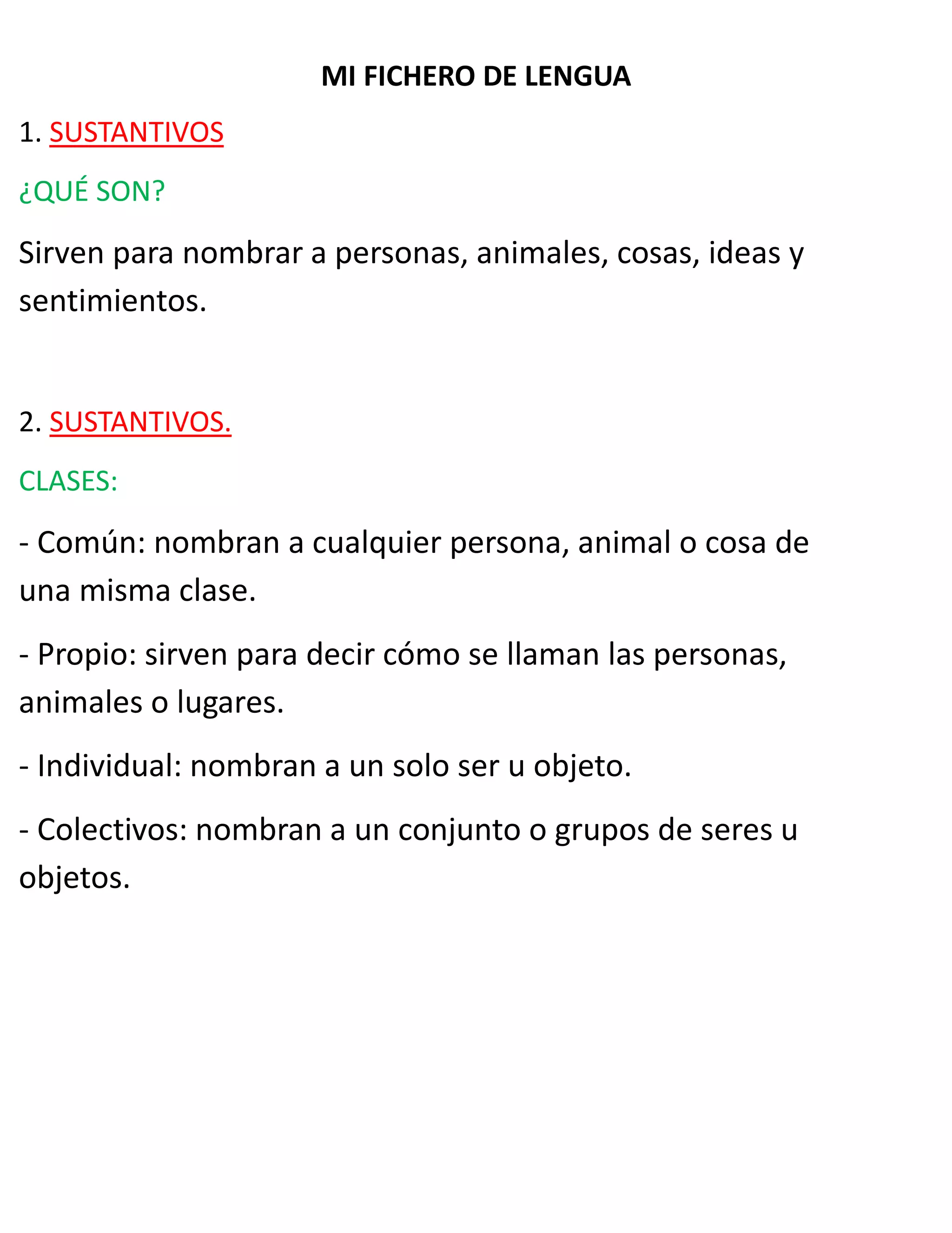 MI FICHERO DE LENGUA
1. SUSTANTIVOS
¿QUÉ SON?
Sirven para nombrar a personas, animales, cosas, ideas y
sentimientos.
2. SUSTANTIVOS.
CLASES:
- Común: nombran a cualquier persona, animal o cosa de
una misma clase.
- Propio: sirven para decir cómo se llaman las personas,
animales o lugares.
- Individual: nombran a un solo ser u objeto.
- Colectivos: nombran a un conjunto o grupos de seres u
objetos.