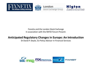 Fixnetix and the London Stock Exchange
              In association with the MiFID Forum Present:

Anticipated Regulatory Changes in Europe: An Introduction
         Dr David P. Doyle, EU Policy Advisor in Financial Services
 