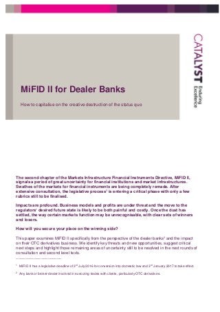 MiFID II for Dealer Banks
How to capitalise on the creative destruction of the status quo
The second chapter of the Markets Infrastructure Financial Instruments Directive, MiFID II,
signals a period of great uncertainty for financial institutions and market infrastructures.
Swathes of the markets for financial instruments are being completely remade. After
extensive consultation, the legislative process1
is entering a critical phase with only a few
rubrics still to be finalised.
Impacts are profound. Business models and profits are under threat and the move to the
regulators’ desired future state is likely to be both painful and costly. Once the dust has
settled, the way certain markets function may be unrecognisable, with clear sets of winners
and losers.
How will you secure your place on the winning side?
This paper examines MiFID II specifically from the perspective of the dealer banks2 and the impact
on their OTC derivatives business. We identify key threats and new opportunities, suggest critical
next steps and highlight those remaining areas of uncertainty still to be resolved in the next rounds of
consultation and second level texts.
____________________
1
MiFID II has a legislative deadline of 3rd
July 2016 for conversion into domestic law and 3rd
January 2017 to take effect.
2
Any bank or broker-dealer involved in executing trades with clients, particularly OTC derivatives.
 