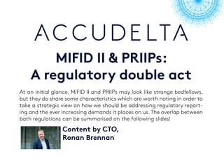 MIFID II & PRIIPs:
A regulatory double act
At an initial glance, MiFID II and PRIIPs may look like strange bedfellows,
but they do share some characteristics which are worth noting in order to
take a strategic view on how we should be addressing regulatory report-
ing and the ever increasing demands it places on us. The overlap between
both regulations can be summarised on the following slides!
Content by CTO,
Ronan Brennan
 