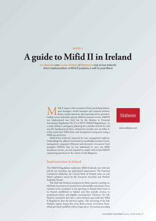 O CTO B E R / N OV E M B E R 2 01 9 | I F L R . C O M | 1
M
ifid II impacts Irish investment firms (including brokers,
asset managers, wealth managers and corporate advisory
firms), market operators, data reporting service providers,
trading venues and banks operate Mifid investment services. Mifid II
was implemented into Irish law by the Markets in Financial
Instruments Regulations (SI 375 of 2017) (Mifid II Regulations). As
a result of Brexit contingency planning for a number of both EU and
non-EU headquartered firms, Ireland has recently seen an influx in
newly authorised Mifid firms and management companies using a
Mifid top-up licence.
Mifid II has indirectly impacted the asset management industry.
Undertakings for collective investment in transferable securities (Ucits),
management companies (Mancos) and alternative investment fund
managers (AIFMs) that are not authorised to carry out Mifid
investment services, are now required to comply with certain Mifid II
outsourcing provisions in the context of sub-delegation.
Implementation in Ireland
The Mifid II Regulations implement Mifid II directly into Irish law
and do not introduce any gold-plated requirements. The National
Competent Authority, the Central Bank of Ireland, relies on and
follows guidance issued by the European Securities and Markets
Authority (Esma).
The Irish Safe Harbour exemption for third countries carrying out
wholesale investment services has been substantially maintained. Firms
continue to be considered as not operating in Ireland where there is
no branch established in Ireland and they provide services to
professional clients and eligible counterparties. However, the Safe
Harbour exemption does have a more limited scope under the Mifid
II Regulations than the previous regime. The narrowing of the Safe
Harbour regime means that some third country investment firms,
which previously qualified, will no longer do so. To continue providing
MIFID II
A guide to Mifid II in Ireland
Joe Beashel and Louise Dobbyn of Matheson look at how Ireland's
direct implementation of Mifid II positions it well for post-Brexit
www.matheson.com
 