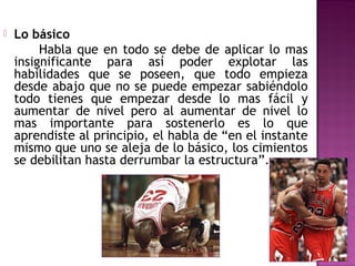 

Lo básico
Habla que en todo se debe de aplicar lo mas
insignificante para así poder explotar las
habilidades que se poseen, que todo empieza
desde abajo que no se puede empezar sabiéndolo
todo tienes que empezar desde lo mas fácil y
aumentar de nivel pero al aumentar de nivel lo
mas importante para sostenerlo es lo que
aprendiste al principio, el habla de “en el instante
mismo que uno se aleja de lo básico, los cimientos
se debilitan hasta derrumbar la estructura”.

 