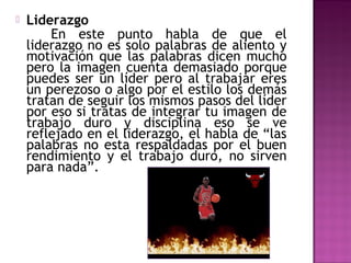 

Liderazgo
En este punto habla de que el
liderazgo no es solo palabras de aliento y
motivación que las palabras dicen mucho
pero la imagen cuenta demasiado porque
puedes ser un líder pero al trabajar eres
un perezoso o algo por el estilo los demás
tratan de seguir los mismos pasos del líder
por eso si tratas de integrar tu imagen de
trabajo duro y disciplina eso se ve
reflejado en el liderazgo, el habla de “las
palabras no esta respaldadas por el buen
rendimiento y el trabajo duro, no sirven
para nada”.

 