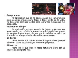 







Compromiso
la aplicación que le he dado es que me comprometo
pero conmigo mismo para llegar a tener éxito en la vida,
no busco los caminos fáciles para lograr las metas que me
propongo.
Trabajo en equipo
la aplicación es que cuando tu logras algo muchas
veces no le das crédito a lo que esta detrás de eso lo que
te ayudo a lograrlo que piensas que tu lo h haces todo, yo
trato de ver eso para dale el crédito que merece.
Lo básico
trato de ver los puntos menos insignificantes porque
al reunir todos estos se logra lo que te propones.
Liderazgo
trato de lo que digo o hablo reflejarlo para dar la
impresión completa mía.

 