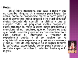 

Metas
En el libro menciona que paso a paso y que
no concibe ninguna otra manera para lograr las
cosas, habla de proponerse metas a corto plazo y
que al lograr esa meta seguirá otra y así seguirán
metas después de cumplir la ultima y que al
cumplir todas las pequeñas metas propuestas
estas armaran la meta a largo plazo propuesta y
menciona el no rendirse, que el fracaso es algo
que puede suceder y que no ay que rendirse ante
esto porque al intentarlo y fracasar la
experiencia queda y si se vuelve se va
adquiriendo mas experiencia y así sucesivamente
y que al final de eso aunque no lo logres tendrás
la suficiente experiencia como para competir o
sentirte capaz de volverlo intentar hasta que lo
logres.

 