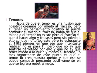

Temores
Habla de que el temor es una ilusión que
nosotros creamos por miedo al fracaso, pero
al tener un pensamiento positivo se puede
combatir el miedo al fracaso, habla de que el
miedo o el temor no existe pero el fracaso si,
que si haces algo y fracasas pero sin miedo a
ello aunque no lo lograste pero te esforzaste
al 110% pienses en que eso que intentaste
realizar no es para ti, pero que no ay que
sentirse derrotado por ello y que no ay que
tener miedo a la burla y menos al fracaso, lo
mas importante de este punto es que el
temor lo crea nuestra mente y que eso se
puede combatir pensando positivamente en
que se lograra nuestra meta.

 