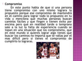 

Compromiso
En este punto habla de que si una persona
tiene compromiso con uno mismo lograra lo
propuesto porque ese compromiso de mantendrá
en el camino para lograr todo lo propuesto en tu
vida y menciona que muchas personas buscan
caminos fáciles y que fingen o tienen éxito por
encima pero que en realidad tarde o temprano
sale a la luz la falta de experiencia cuando se
topan en una situación que los comprometa, que
en este mundo si quieres lograr algo tienes que
buscar los caminos no importa que te vallas por el
mas difícil pero si tienes el compromiso de
cumplirlo lo lograras.

 