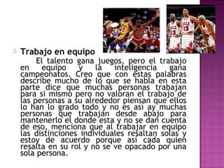 

Trabajo en equipo

El talento gana juegos, pero el trabajo
en
equipo
y
la
inteligencia
gana
campeonatos. Creo que con estas palabras
describe mucho de lo que se habla en esta
parte dice que muchas personas trabajan
para si mismo pero no valoran el trabajo de
las personas a su alrededor piensan que ellos
lo han lo grado todo y no es así ay muchas
personas que trabajan desde abajo para
mantenerlo el donde esta y no se dan cuenta
de eso, menciona que al trabajar en equipo
las distinciones individuales resaltan solas y
estoy de acuerdo porque así cada quien
resalta en su rol y no se ve opacado por una
sola persona.

 