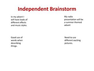 Independent Brainstorm
In my advert I
will have loads of
different effects
and music styles.
My radio
presentation will be
a summer themed
advert
Good use of
words when
describing
things.
Need to use
different exciting
pictures.
 
