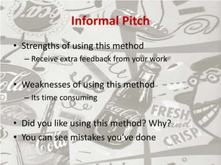 Informal Pitch
• Strengths of using this method
– Receive extra feedback from your work
• Weaknesses of using this method
– Its time consuming
• Did you like using this method? Why?
• You can see mistakes you’ve done
 