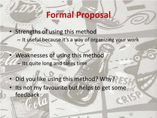 Formal Proposal
• Strengths of using this method
– It useful because it’s a way of organizing your work
• Weaknesses of using this method
– Its quite long and takes time
• Did you like using this method? Why?
• Its not my favourite but helps to get some
feedback
 
