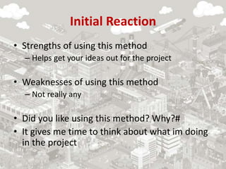 Initial Reaction
• Strengths of using this method
– Helps get your ideas out for the project
• Weaknesses of using this method
– Not really any
• Did you like using this method? Why?#
• It gives me time to think about what im doing
in the project
 