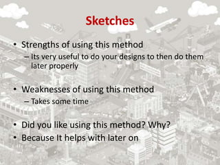 Sketches
• Strengths of using this method
– Its very useful to do your designs to then do them
later properly
• Weaknesses of using this method
– Takes some time
• Did you like using this method? Why?
• Because It helps with later on
 