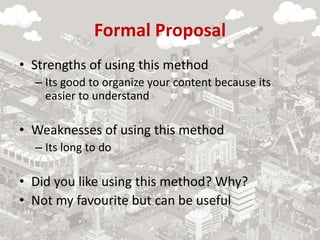 Formal Proposal
• Strengths of using this method
– Its good to organize your content because its
easier to understand
• Weaknesses of using this method
– Its long to do
• Did you like using this method? Why?
• Not my favourite but can be useful
 