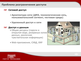 Проблема разграничения доступа Сетевой доступ Архитектура сети (ДМЗ, технологическая сеть, пользовательский сегмент, тестовая среда) Удаленный доступ к сети Доступ к данным Общие ресурсы (пароли в открытом виде, резервные копии данных, различная чувствительная информация) Web- приложения, СУБД,  ERP 