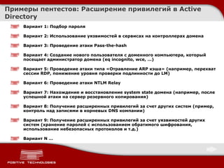 Примеры пентестов :  Расширение привилегий в  Active Directory Вариант 1 :  Подбор пароля Вариант 2 :  Использование уязвимостей в сервисах на контроллерах домена Вариант 3 :  Проведение атаки  Pass-the-hash Вариант  4:  Создание нового пользователя с доменного компьютера, который посещает администратор домена  (eq incognito, wce, …) Вариант 5 :  Проведение атаки типа «Отравление  ARP  кэша» (например, перехват сессии  RDP,  понижение уровня проверки подлинности до  LM ) Вариант  6:  Проведение атаки  NTLM Relay Вариант  7:  Нахождение   и восстановление  system state  домена (например, после успешной атаки на сервер резервного копирования) Вариант 8 :  Получение расширенных привилегий за счет других систем (пример, контроль над записями в корневых  DNS  компании) Вариант 9 :  Получение расширенных привилегий за счет уязвимостей других систем (хранение паролей с использованием обратимого шифрования, использование небезопасных протоколов и т.д.) Вариант  N …  