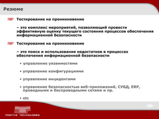 Резюме Тестирование на проникновение  –  это комплекс мероприятий, позволяющий провести эффективную оценку текущего состояния процессов обеспечения информационной безопасности Тестирование на проникновение  –  это поиск и использование недостатков в процессах обеспечения информационной безопасности управление уязвимостями управление конфигурациями управление инцидентами управление безопасностью веб-приложений, СУБД,  ERP,  проводными и беспроводными сетями и пр. etc 