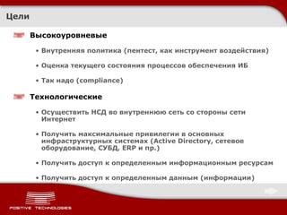 Цели Высокоуровневые Внутренняя политика (пентест, как инструмент воздействия) Оценка текущего состояния процессов обеспечения ИБ Так надо ( compliance ) Технологические Осуществить НСД во внутреннюю сеть со стороны сети Интернет Получить максимальные привилегии в основных инфраструктурных системах ( Active Directory,  сетевое оборудование, СУБД,  ERP  и пр.) Получить доступ к определенным информационным ресурсам Получить доступ к определенным данным (информации) 