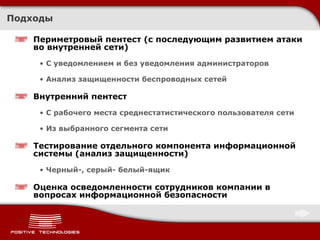 Подходы Периметровый пентест (с последующим развитием атаки во внутренней сети) С уведомлением и без уведомления администраторов Анализ защищенности беспроводных сетей Внутренний пентест С рабочего места среднестатистического пользователя сети Из выбранного сегмента сети Тестирование отдельного компонента информационной системы (анализ защищенности) Черный-, серый- белый-ящик Оценка осведомленности сотрудников компании в вопросах информационной безопасности 