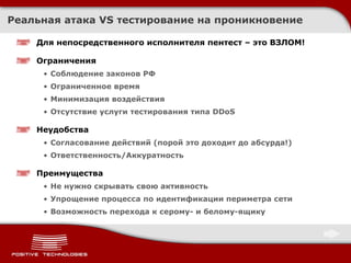 Реальная атака  VS  тестирование на проникновение Для непосредственного исполнителя пентест – это ВЗЛОМ! Ограничения Соблюдение законов РФ Ограниченное время Минимизация воздействия Отсутствие услуги тестирования типа  DDoS Неудобства Согласование действий (порой это доходит до абсурда!) Ответственность / Аккуратность Преимущества Не нужно скрывать свою активность Упрощение процесса по идентификации периметра сети Возможность перехода к серому- и белому-ящику 